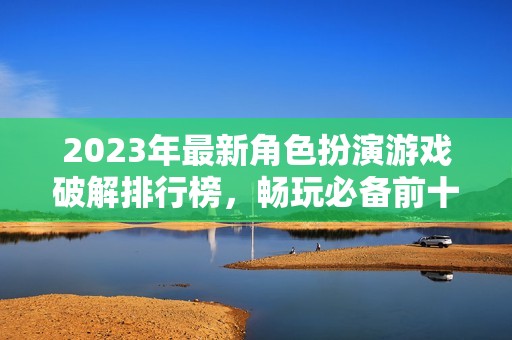 2023年最新角色扮演游戏破解排行榜，畅玩必备前十佳手游推荐