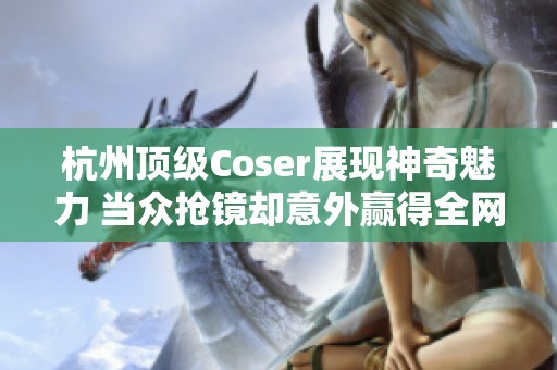杭州顶级Coser展现神奇魅力 当众抢镜却意外赢得全网赞誉