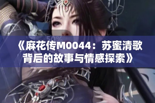 《麻花传M0044：苏蜜清歌背后的故事与情感探索》