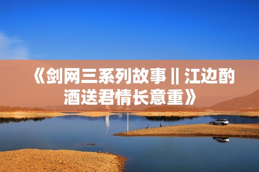 《剑网三系列故事‖江边酌酒送君情长意重》