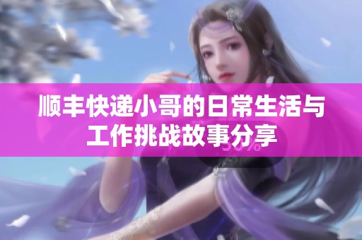 顺丰快递小哥的日常生活与工作挑战故事分享