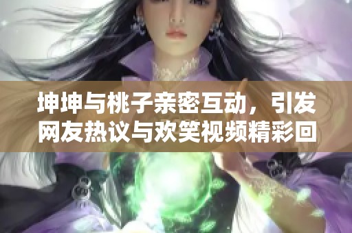 坤坤与桃子亲密互动，引发网友热议与欢笑视频精彩回顾