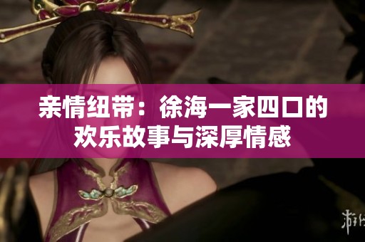 亲情纽带：徐海一家四口的欢乐故事与深厚情感