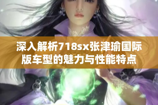 深入解析718sx张津瑜国际版车型的魅力与性能特点