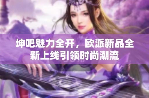 坤吧魅力全开，欧派新品全新上线引领时尚潮流
