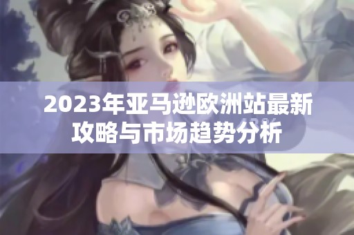 2023年亚马逊欧洲站最新攻略与市场趋势分析