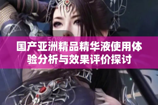 国产亚洲精品精华液使用体验分析与效果评价探讨