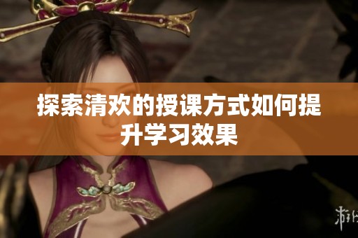 探索清欢的授课方式如何提升学习效果