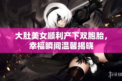 大肚美女顺利产下双胞胎，幸福瞬间温馨揭晓