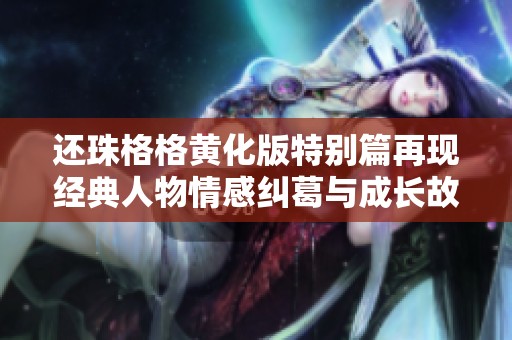 还珠格格黄化版特别篇再现经典人物情感纠葛与成长故事