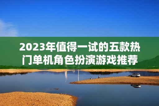 2023年值得一试的五款热门单机角色扮演游戏推荐