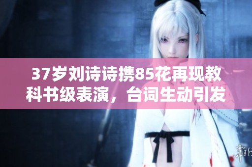 37岁刘诗诗携85花再现教科书级表演，台词生动引发热议