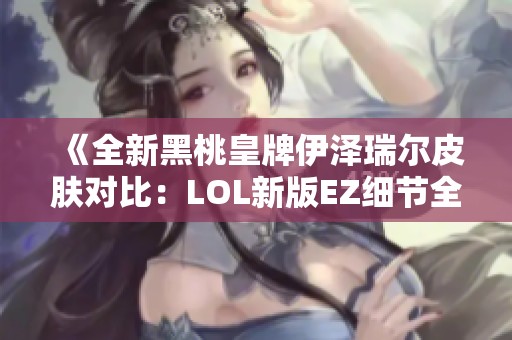 《全新黑桃皇牌伊泽瑞尔皮肤对比：LOL新版EZ细节全面解析》