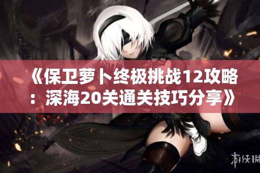 《保卫萝卜终极挑战12攻略：深海20关通关技巧分享》