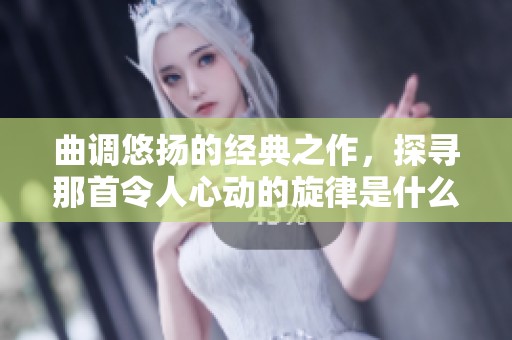 曲调悠扬的经典之作，探寻那首令人心动的旋律是什么