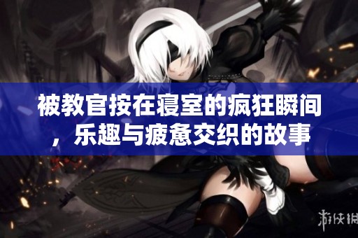 被教官按在寝室的疯狂瞬间，乐趣与疲惫交织的故事