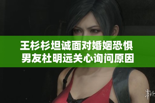 王杉杉坦诚面对婚姻恐惧 男友杜明远关心询问原因