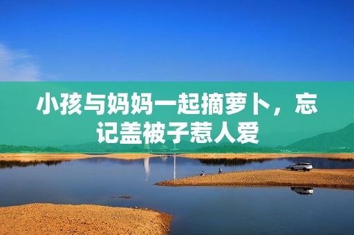 小孩与妈妈一起摘萝卜，忘记盖被子惹人爱