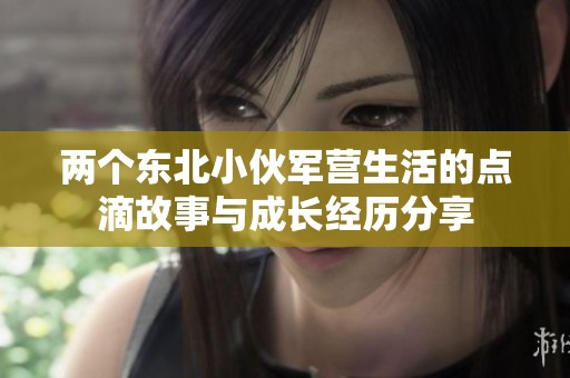 两个东北小伙军营生活的点滴故事与成长经历分享