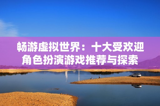 畅游虚拟世界：十大受欢迎角色扮演游戏推荐与探索