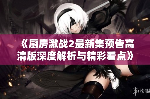 《厨房激战2最新集预告高清版深度解析与精彩看点》
