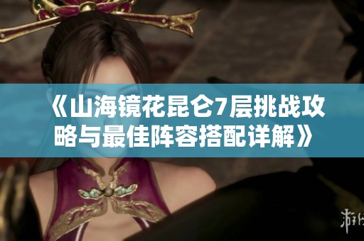 《山海镜花昆仑7层挑战攻略与最佳阵容搭配详解》