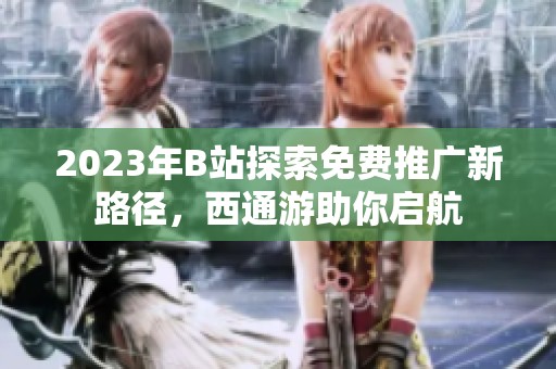 2023年B站探索免费推广新路径，西通游助你启航