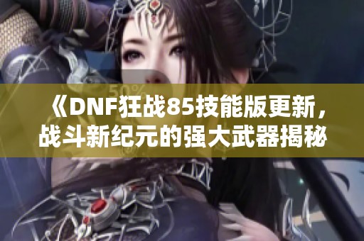 《DNF狂战85技能版更新，战斗新纪元的强大武器揭秘》