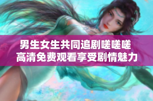 男生女生共同追剧嗟嗟嗟 高清免费观看享受剧情魅力