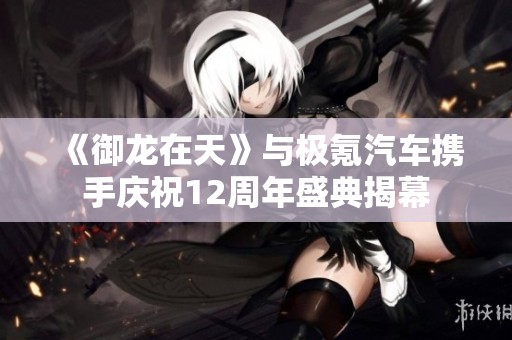 《御龙在天》与极氪汽车携手庆祝12周年盛典揭幕