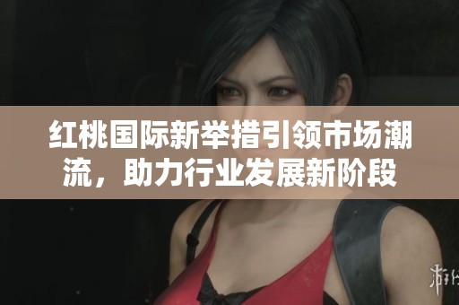 红桃国际新举措引领市场潮流，助力行业发展新阶段