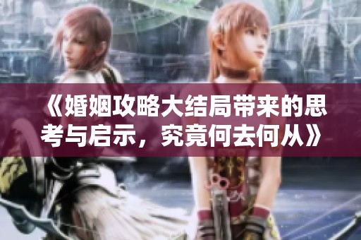 《婚姻攻略大结局带来的思考与启示，究竟何去何从》