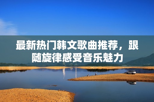 最新热门韩文歌曲推荐，跟随旋律感受音乐魅力