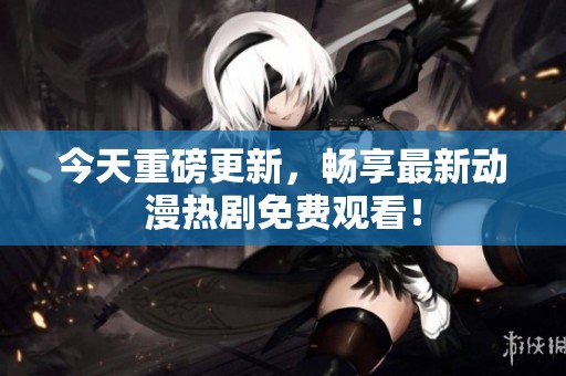 今天重磅更新，畅享最新动漫热剧免费观看！