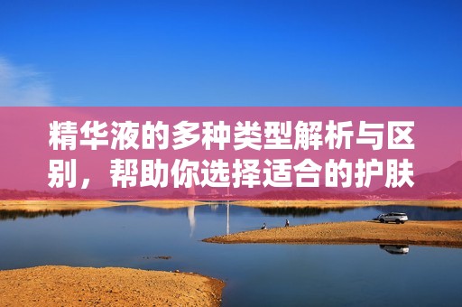 精华液的多种类型解析与区别，帮助你选择适合的护肤产品