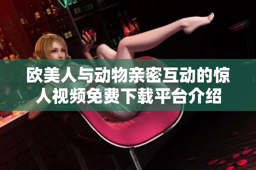 欧美人与动物亲密互动的惊人视频免费下载平台介绍