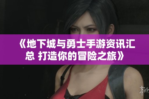 《地下城与勇士手游资讯汇总 打造你的冒险之旅》