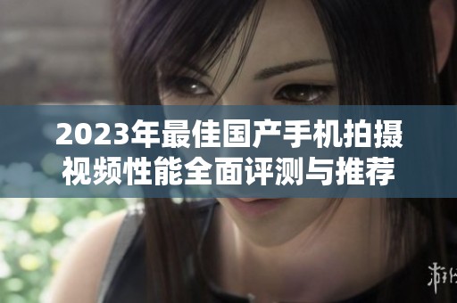 2023年最佳国产手机拍摄视频性能全面评测与推荐