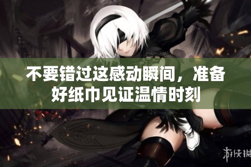 不要错过这感动瞬间，准备好纸巾见证温情时刻