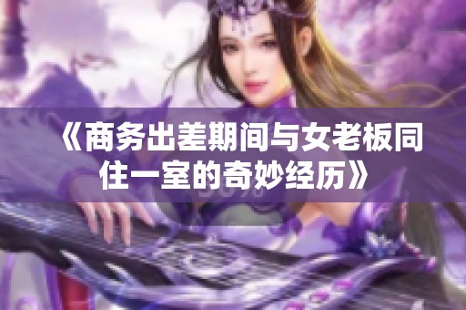 《商务出差期间与女老板同住一室的奇妙经历》