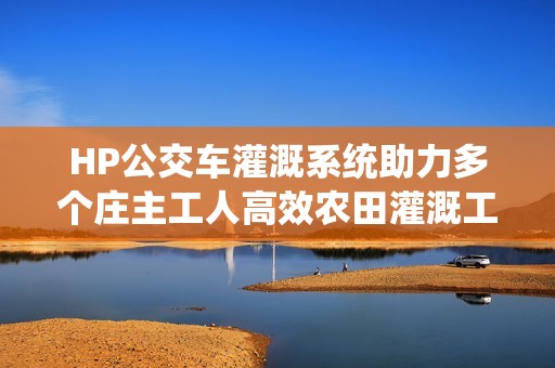 HP公交车灌溉系统助力多个庄主工人高效农田灌溉工作