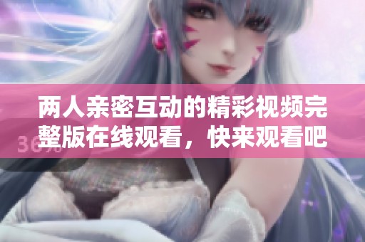 两人亲密互动的精彩视频完整版在线观看，快来观看吧