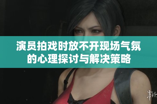 演员拍戏时放不开现场气氛的心理探讨与解决策略