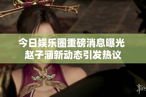 今日娱乐圈重磅消息曝光 赵子涵新动态引发热议