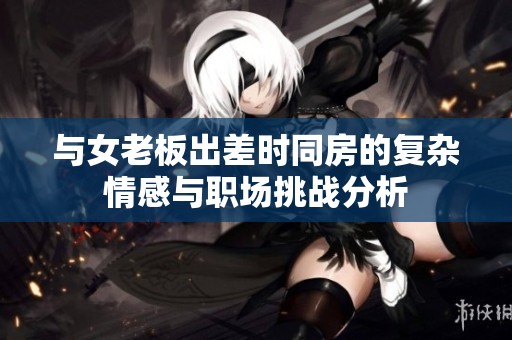 与女老板出差时同房的复杂情感与职场挑战分析