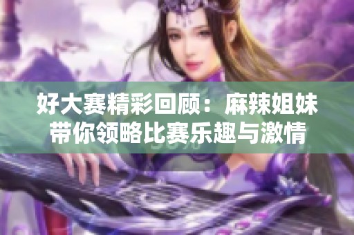 好大赛精彩回顾：麻辣姐妹带你领略比赛乐趣与激情