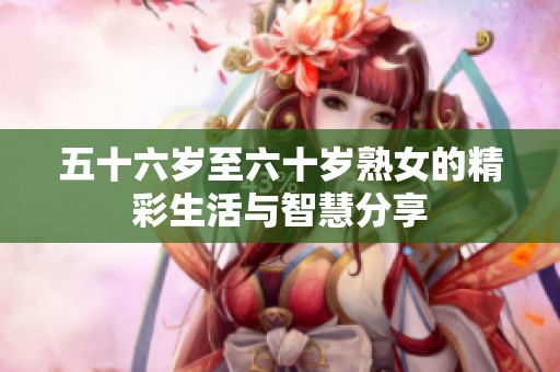 五十六岁至六十岁熟女的精彩生活与智慧分享