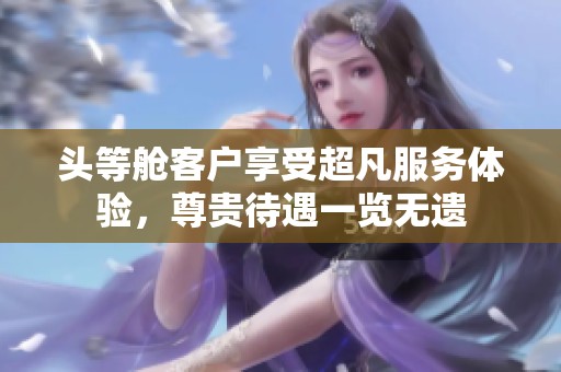 头等舱客户享受超凡服务体验，尊贵待遇一览无遗