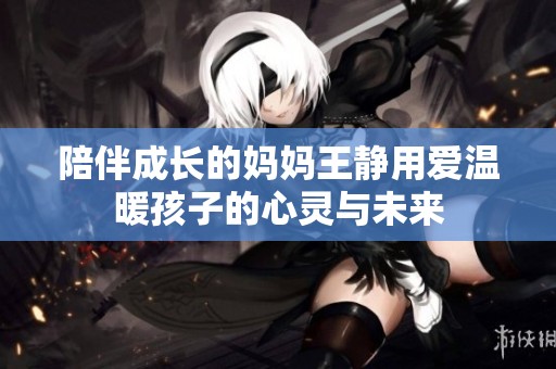 陪伴成长的妈妈王静用爱温暖孩子的心灵与未来