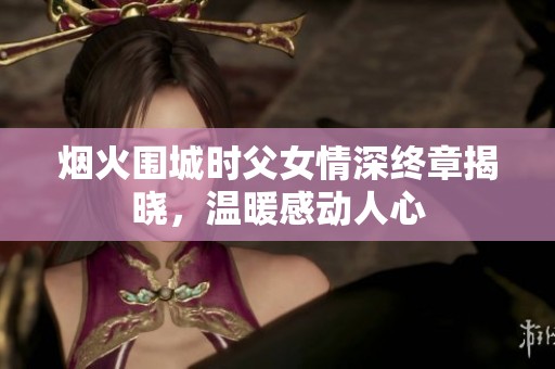 烟火围城时父女情深终章揭晓，温暖感动人心